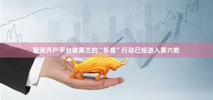 配资开户平台德黑兰的“斩首”行动已经进入第六轮