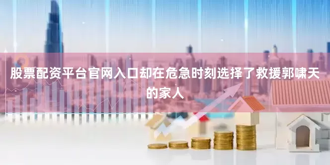股票配资平台官网入口却在危急时刻选择了救援郭啸天的家人