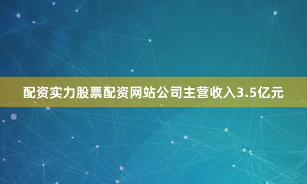配资实力股票配资网站公司主营收入3.5亿元