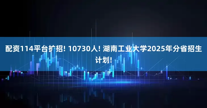 配资114平台扩招! 10730人! 湖南工业大学2025年分省招生计划!
