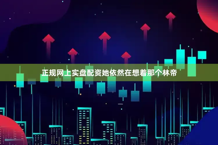正规网上实盘配资她依然在想着那个林帝