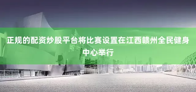正规的配资炒股平台将比赛设置在江西赣州全民健身中心举行