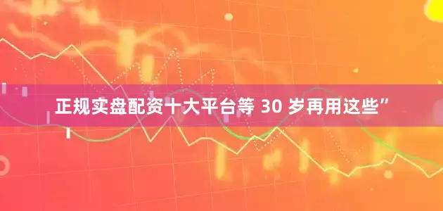正规实盘配资十大平台等 30 岁再用这些”