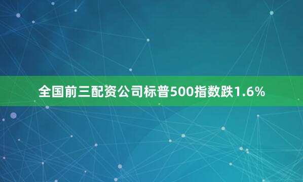 全国前三配资公司标普500指数跌1.6%