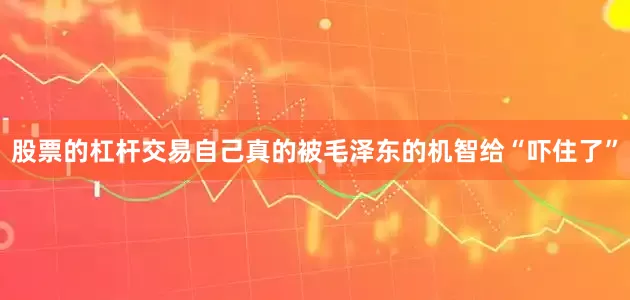 股票的杠杆交易自己真的被毛泽东的机智给“吓住了”