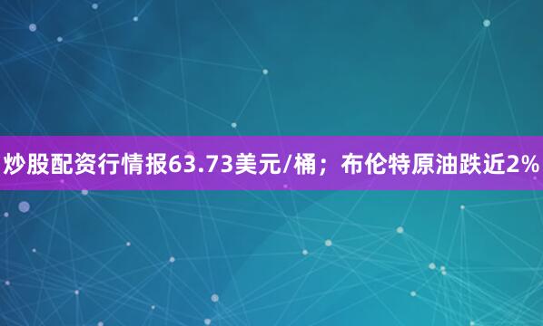 炒股配资行情报63.73美元/桶；布伦特原油跌近2%