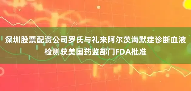 深圳股票配资公司罗氏与礼来阿尔茨海默症诊断血液检测获美国药监部门FDA批准