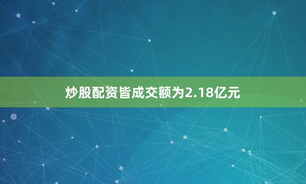 炒股配资皆成交额为2.18亿元
