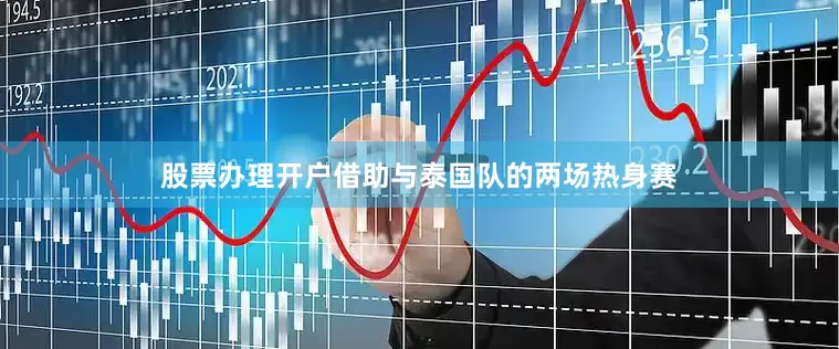 股票办理开户借助与泰国队的两场热身赛