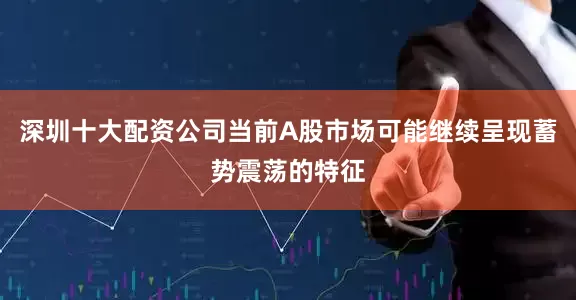 深圳十大配资公司当前A股市场可能继续呈现蓄势震荡的特征